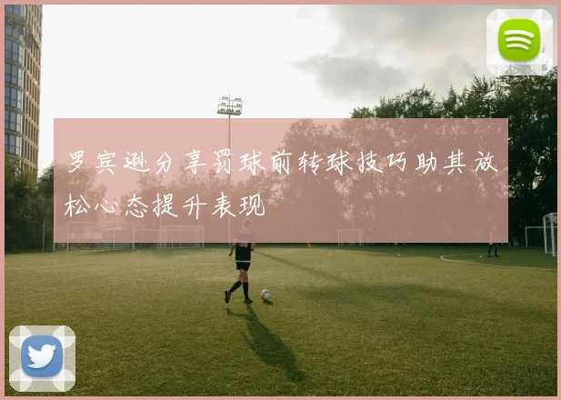 罗宾逊分享罚球前转球技巧助其放松心态提升表现