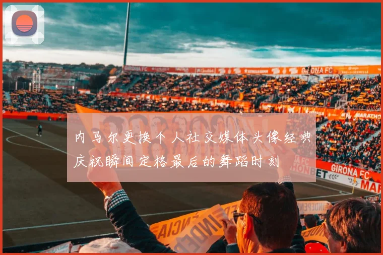 内马尔更换个人社交媒体头像经典庆祝瞬间定格最后的舞蹈时刻