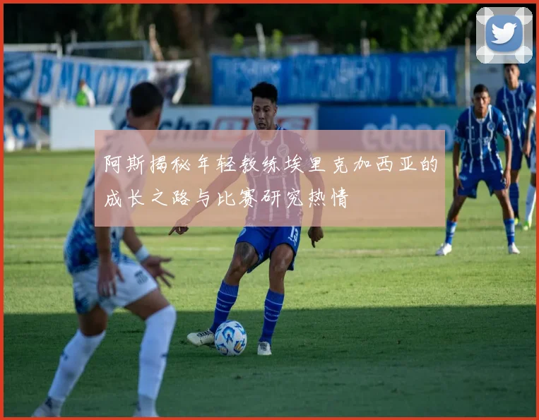 阿斯揭秘年轻教练埃里克加西亚的成长之路与比赛研究热情