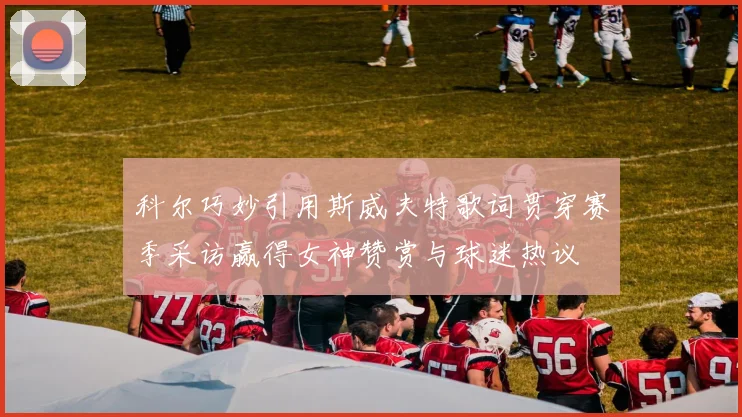 科尔巧妙引用斯威夫特歌词贯穿赛季采访赢得女神赞赏与球迷热议