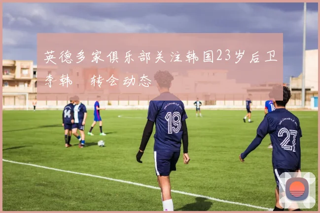 英德多家俱乐部关注韩国23岁后卫李韩汎转会动态