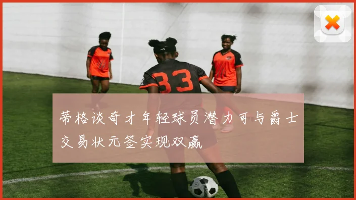 蒂格谈奇才年轻球员潜力可与爵士交易状元签实现双赢