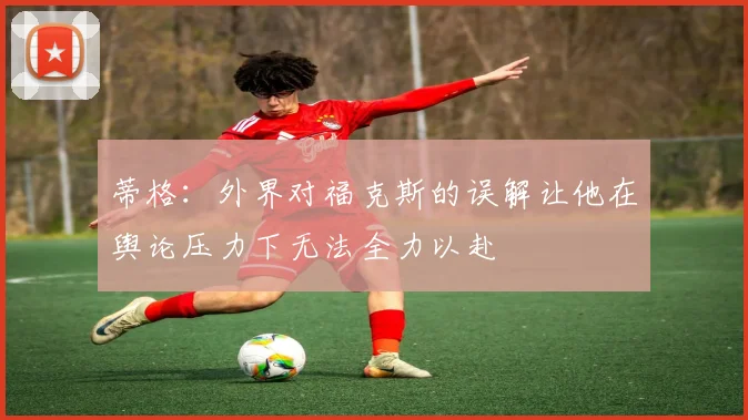 蒂格：外界对福克斯的误解让他在舆论压力下无法全力以赴