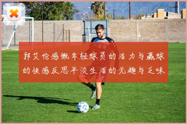 郭艾伦感慨年轻球员的活力与赢球的快感反思平淡生活的无趣与乏味
