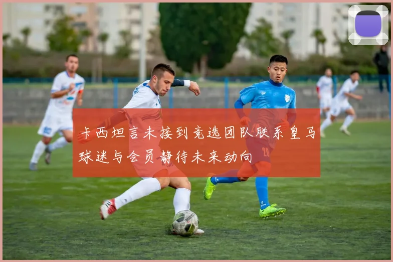 卡西坦言未接到竞选团队联系皇马球迷与会员静待未来动向