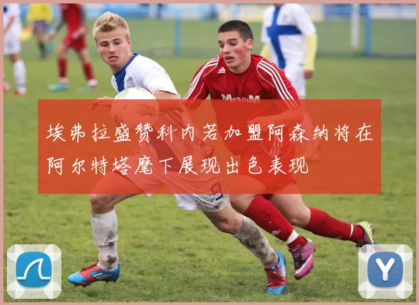 埃弗拉盛赞科内若加盟阿森纳将在阿尔特塔麾下展现出色表现
