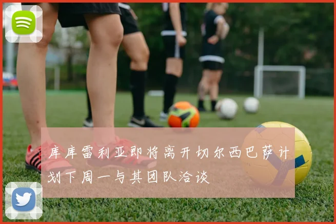 库库雷利亚即将离开切尔西巴萨计划下周一与其团队洽谈