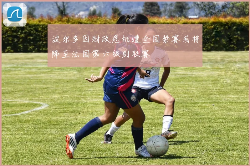 波尔多因财政危机遭全国禁赛或将降至法国第六级别联赛