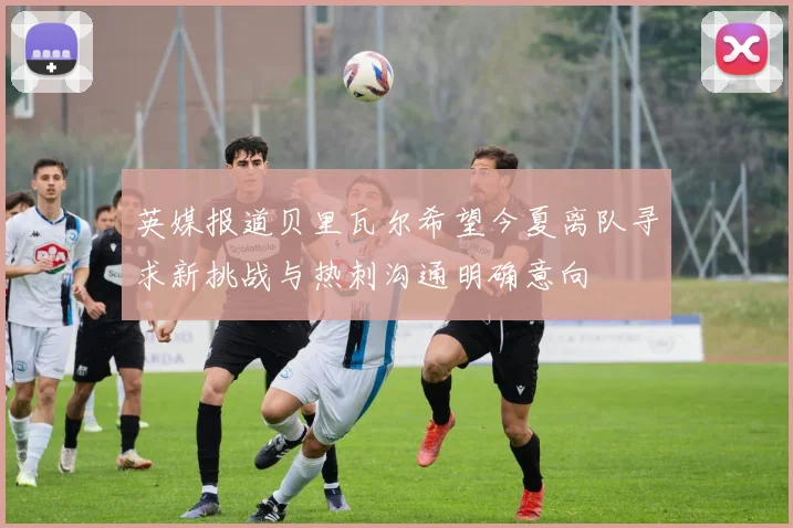 英媒报道贝里瓦尔希望今夏离队寻求新挑战与热刺沟通明确意向