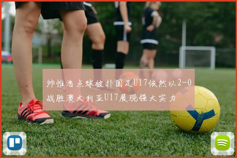 帅惟浩点球被扑国足U17依然以2-0战胜澳大利亚U17展现强大实力