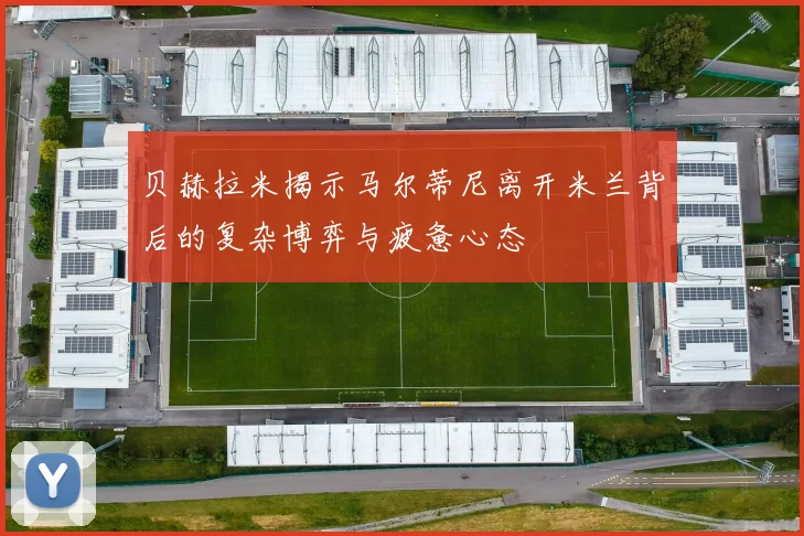 贝赫拉米揭示马尔蒂尼离开米兰背后的复杂博弈与疲惫心态