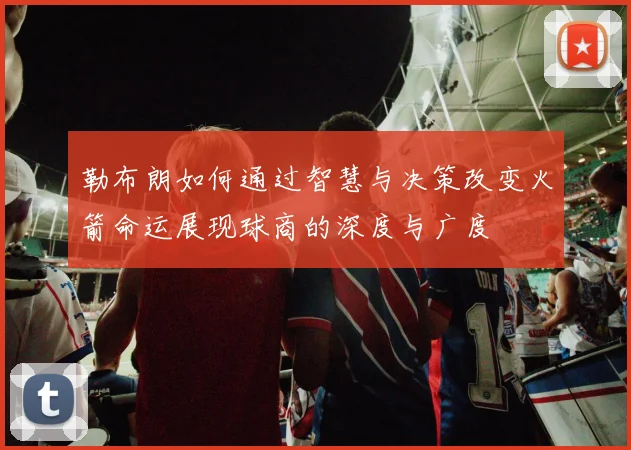 勒布朗如何通过智慧与决策改变火箭命运展现球商的深度与广度