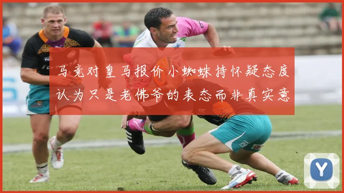 马竞对皇马报价小蜘蛛持怀疑态度认为只是老佛爷的表态而非真实意图