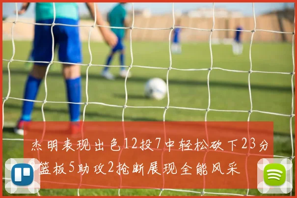 杰明表现出色12投7中轻松砍下23分8篮板5助攻2抢断展现全能风采