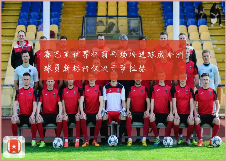 赛巴里世界杯前两场均进球成非洲球员新标杆仅次于萨拉赫