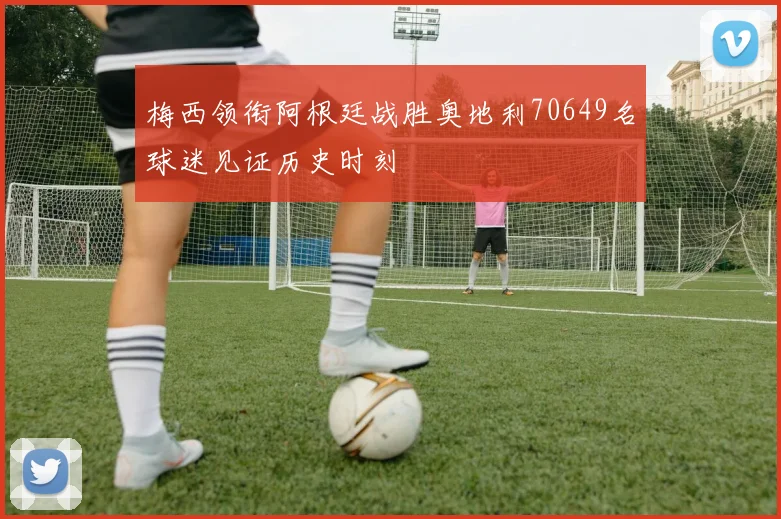 梅西领衔阿根廷战胜奥地利70649名球迷见证历史时刻