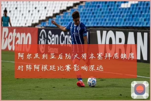阿尔及利亚后防大将本塞拜尼缺席对阵阿根廷比赛影响深远
