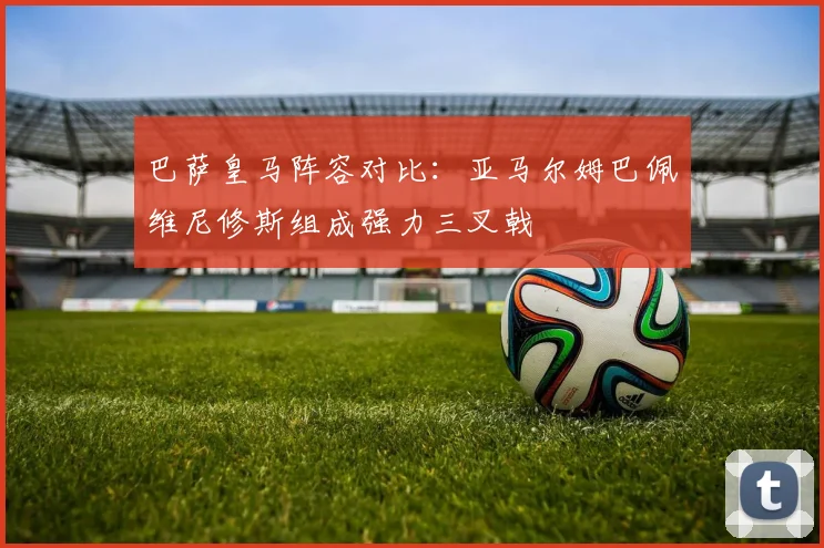 巴萨皇马阵容对比：亚马尔姆巴佩维尼修斯组成强力三叉戟