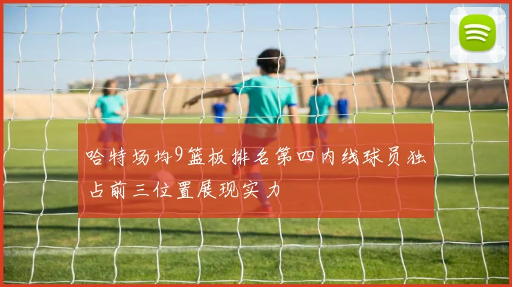 哈特场均9篮板排名第四内线球员独占前三位置展现实力